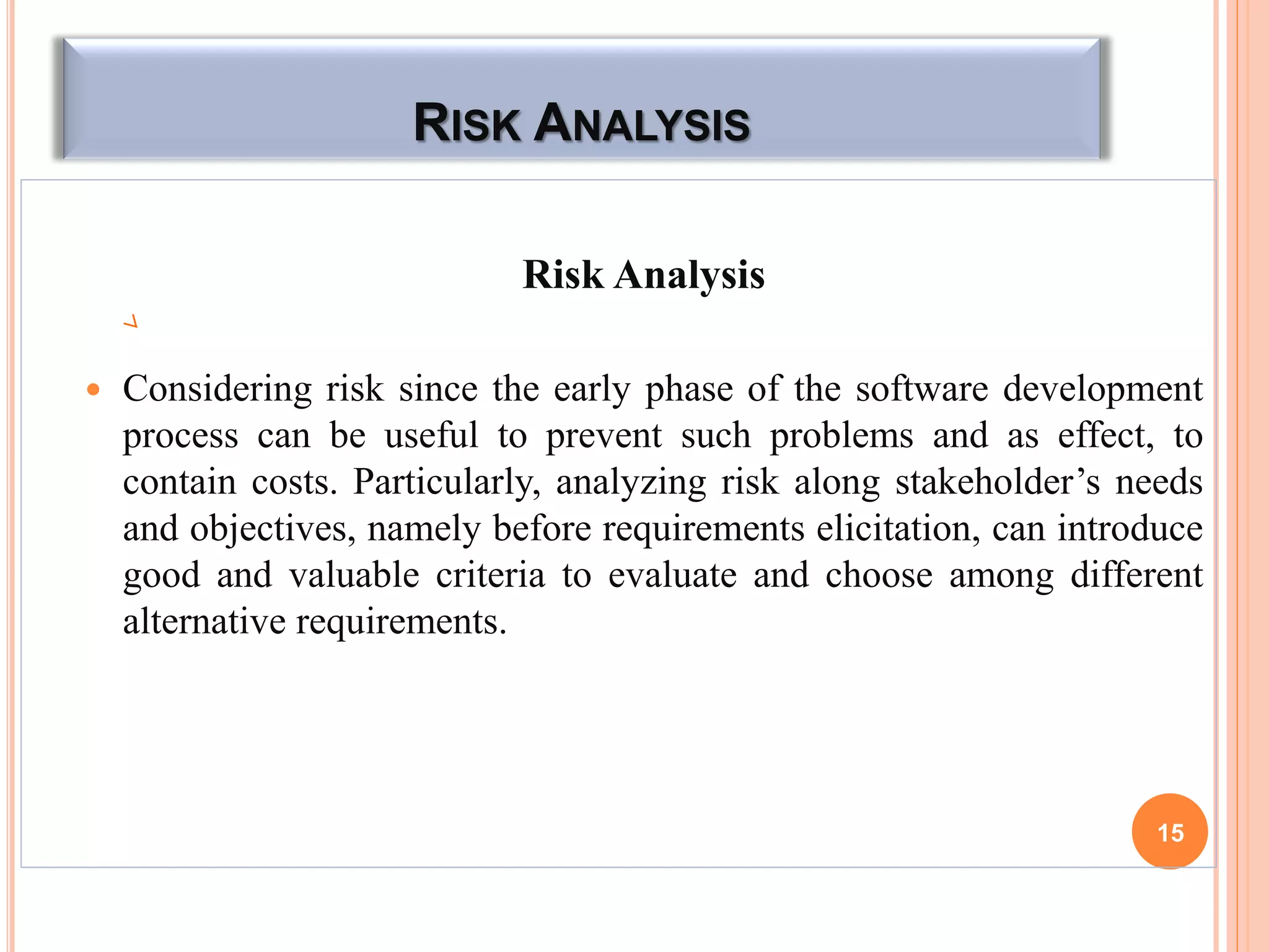 RISK ANALYSIS
Risk Analysis
 Considering risk since the early phase of the software development
process can be useful to prevent such problems and as effect, to
contain costs. Particularly, analyzing risk along stakeholder’s needs
and objectives, namely before requirements elicitation, can introduce
good and valuable criteria to evaluate and choose among different
alternative requirements.
15
 