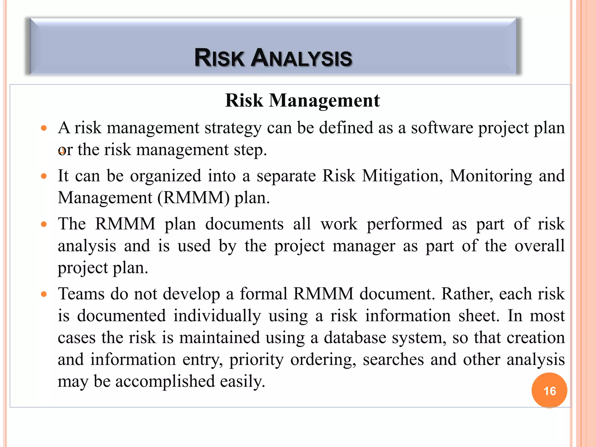 RISK ANALYSIS
Risk Management
 A risk management strategy can be defined as a software project plan
or the risk management step.
 It can be organized into a separate Risk Mitigation, Monitoring and
Management (RMMM) plan.
 The RMMM plan documents all work performed as part of risk
analysis and is used by the project manager as part of the overall
project plan.
 Teams do not develop a formal RMMM document. Rather, each risk
is documented individually using a risk information sheet. In most
cases the risk is maintained using a database system, so that creation
and information entry, priority ordering, searches and other analysis
may be accomplished easily. 16
 