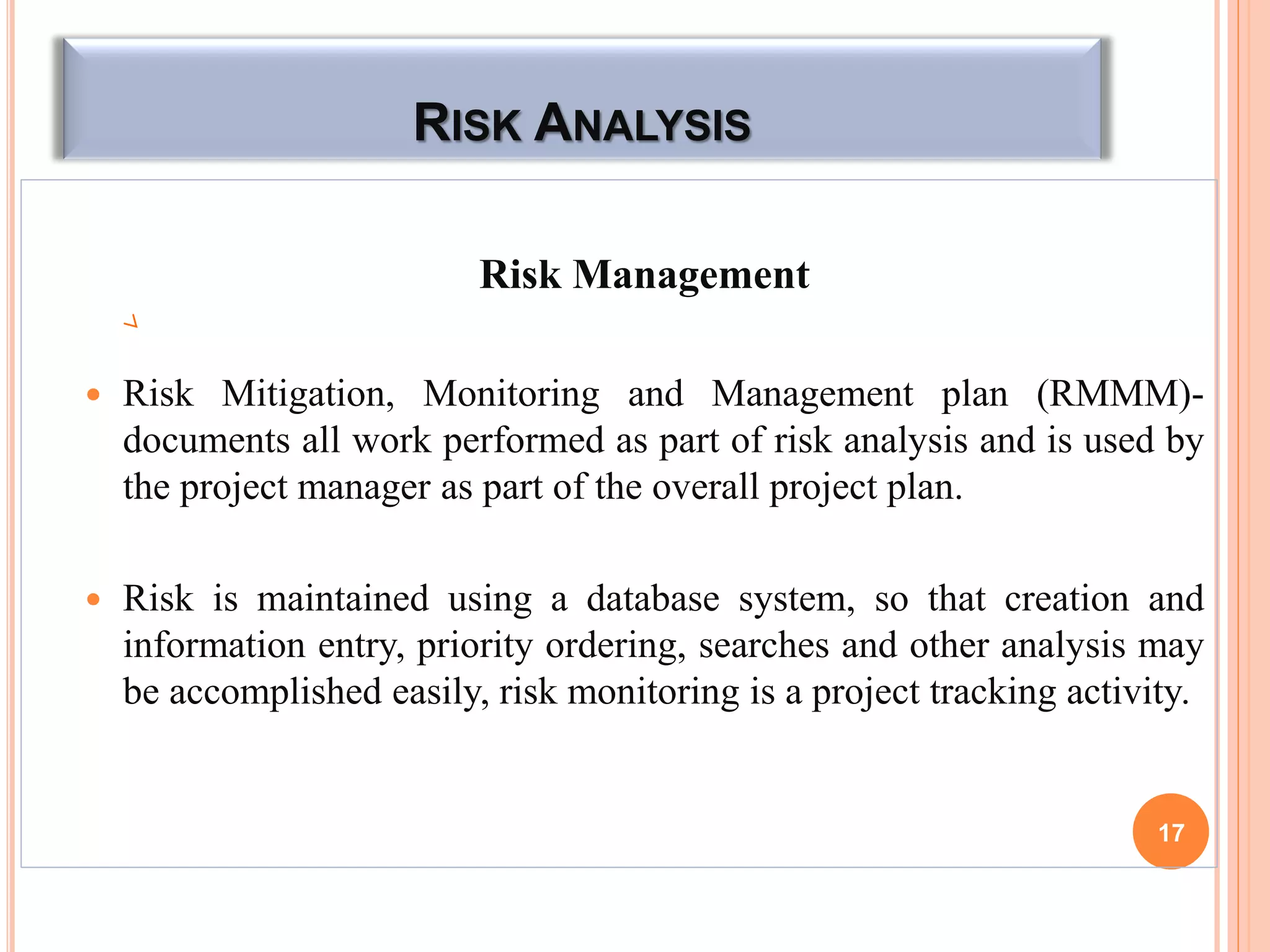 RISK ANALYSIS
Risk Management
 Risk Mitigation, Monitoring and Management plan (RMMM)-
documents all work performed as part of risk analysis and is used by
the project manager as part of the overall project plan.
 Risk is maintained using a database system, so that creation and
information entry, priority ordering, searches and other analysis may
be accomplished easily, risk monitoring is a project tracking activity.
17
 