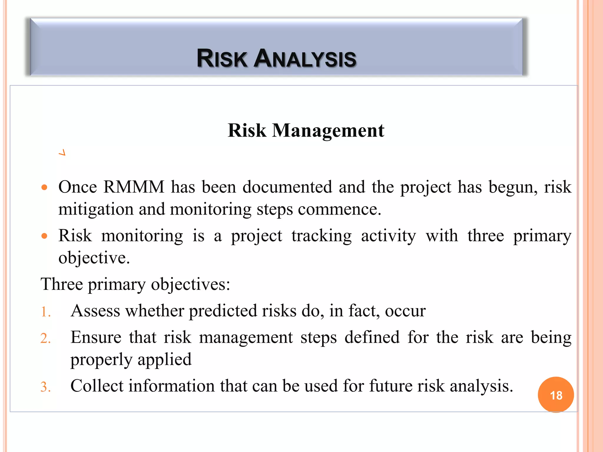 RISK ANALYSIS
Risk Management
 Once RMMM has been documented and the project has begun, risk
mitigation and monitoring steps commence.
 Risk monitoring is a project tracking activity with three primary
objective.
Three primary objectives:
1. Assess whether predicted risks do, in fact, occur
2. Ensure that risk management steps defined for the risk are being
properly applied
3. Collect information that can be used for future risk analysis. 18
 