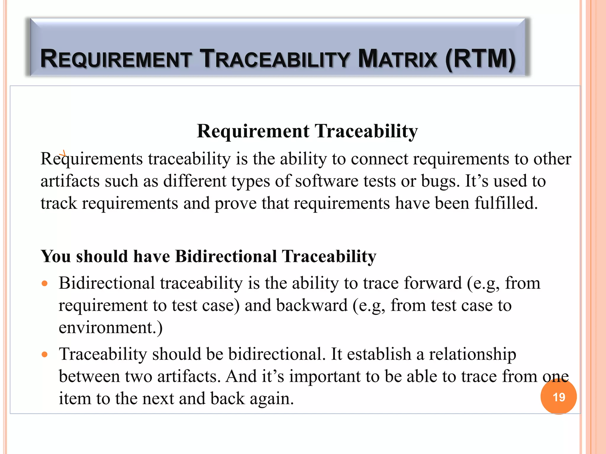 REQUIREMENT TRACEABILITY MATRIX (RTM)
Requirement Traceability
Requirements traceability is the ability to connect requirements to other
artifacts such as different types of software tests or bugs. It’s used to
track requirements and prove that requirements have been fulfilled.
You should have Bidirectional Traceability
 Bidirectional traceability is the ability to trace forward (e.g, from
requirement to test case) and backward (e.g, from test case to
environment.)
 Traceability should be bidirectional. It establish a relationship
between two artifacts. And it’s important to be able to trace from one
item to the next and back again. 19
 