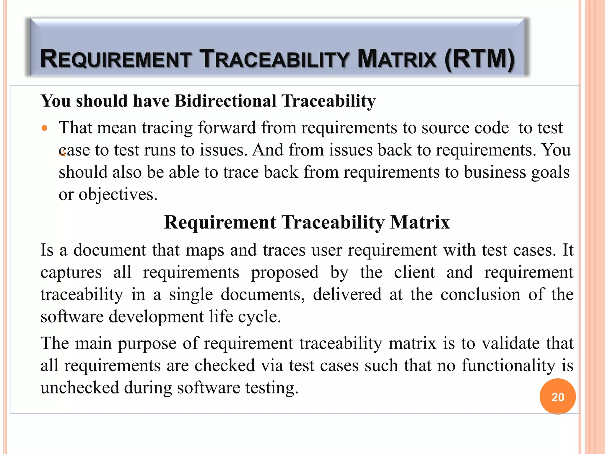 REQUIREMENT TRACEABILITY MATRIX (RTM)
You should have Bidirectional Traceability
 That mean tracing forward from requirements to source code to test
case to test runs to issues. And from issues back to requirements. You
should also be able to trace back from requirements to business goals
or objectives.
Requirement Traceability Matrix
Is a document that maps and traces user requirement with test cases. It
captures all requirements proposed by the client and requirement
traceability in a single documents, delivered at the conclusion of the
software development life cycle.
The main purpose of requirement traceability matrix is to validate that
all requirements are checked via test cases such that no functionality is
unchecked during software testing. 20
 