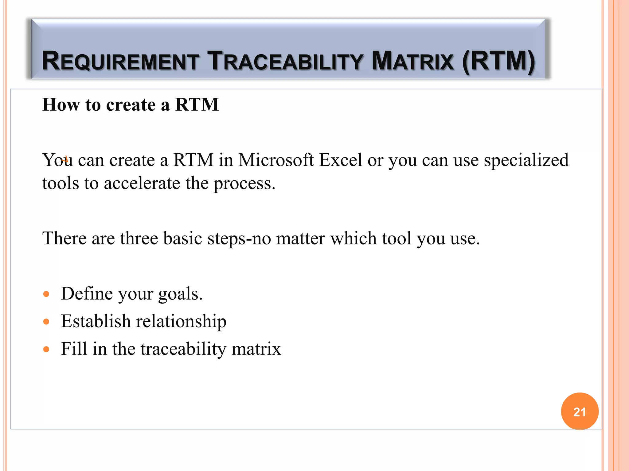 REQUIREMENT TRACEABILITY MATRIX (RTM)
How to create a RTM
You can create a RTM in Microsoft Excel or you can use specialized
tools to accelerate the process.
There are three basic steps-no matter which tool you use.
 Define your goals.
 Establish relationship
 Fill in the traceability matrix
21
 