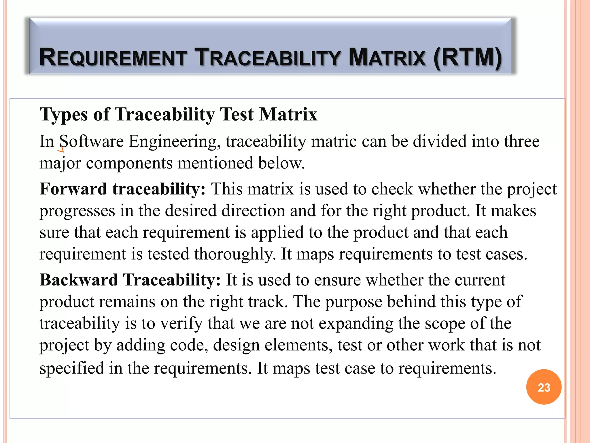 REQUIREMENT TRACEABILITY MATRIX (RTM)
Types of Traceability Test Matrix
In Software Engineering, traceability matric can be divided into three
major components mentioned below.
Forward traceability: This matrix is used to check whether the project
progresses in the desired direction and for the right product. It makes
sure that each requirement is applied to the product and that each
requirement is tested thoroughly. It maps requirements to test cases.
Backward Traceability: It is used to ensure whether the current
product remains on the right track. The purpose behind this type of
traceability is to verify that we are not expanding the scope of the
project by adding code, design elements, test or other work that is not
specified in the requirements. It maps test case to requirements.
23
 