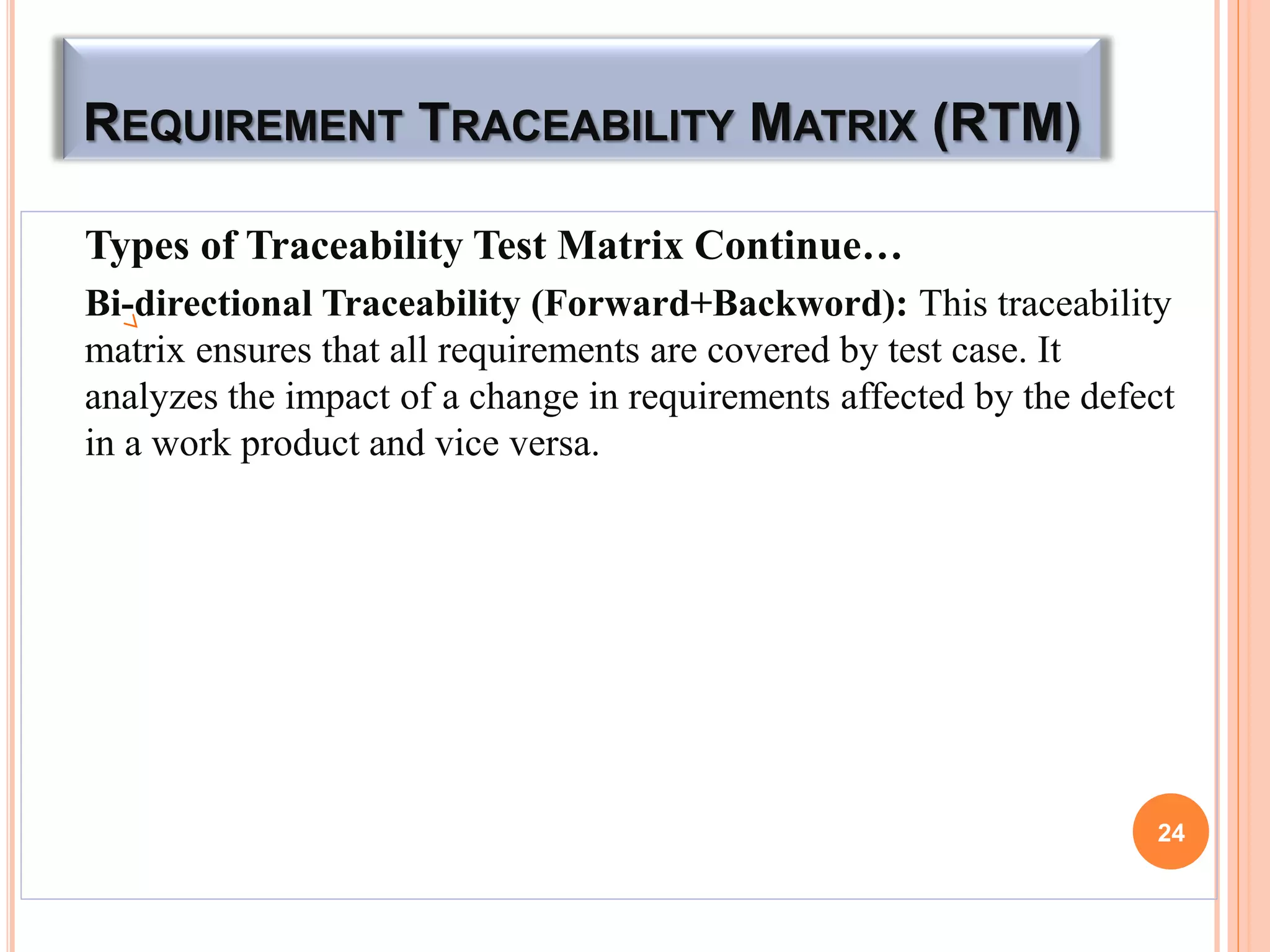 REQUIREMENT TRACEABILITY MATRIX (RTM)
Types of Traceability Test Matrix Continue…
Bi-directional Traceability (Forward+Backword): This traceability
matrix ensures that all requirements are covered by test case. It
analyzes the impact of a change in requirements affected by the defect
in a work product and vice versa.
24
 