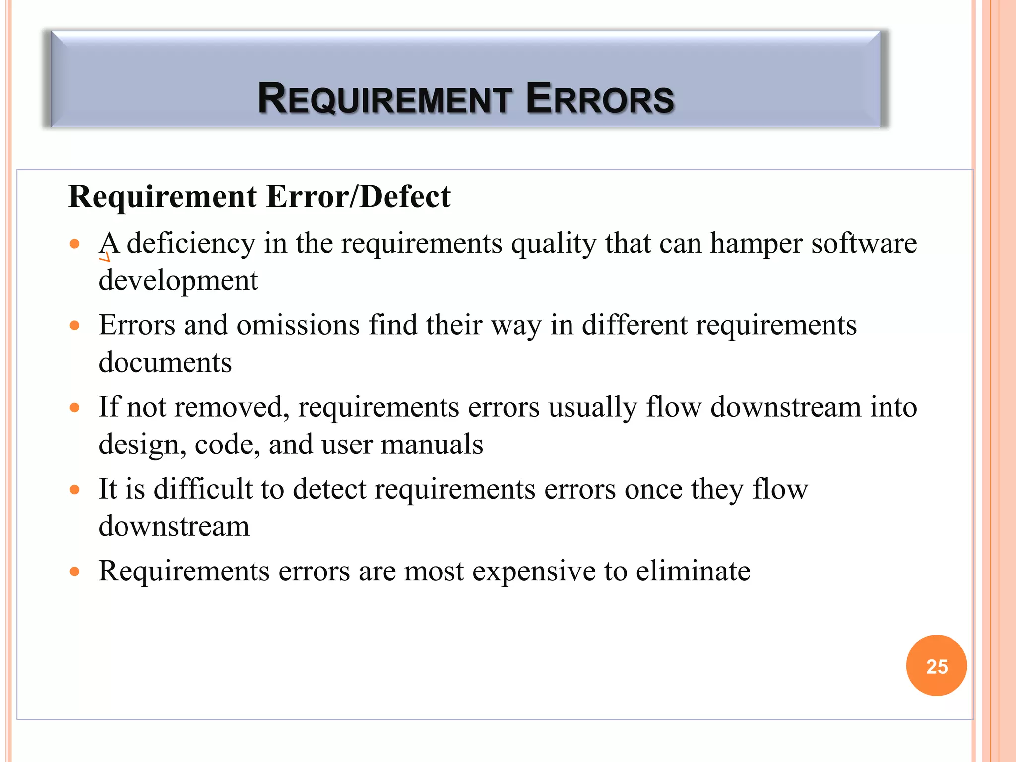 REQUIREMENT ERRORS
Requirement Error/Defect
 A deficiency in the requirements quality that can hamper software
development
 Errors and omissions find their way in different requirements
documents
 If not removed, requirements errors usually flow downstream into
design, code, and user manuals
 It is difficult to detect requirements errors once they flow
downstream
 Requirements errors are most expensive to eliminate
25
 