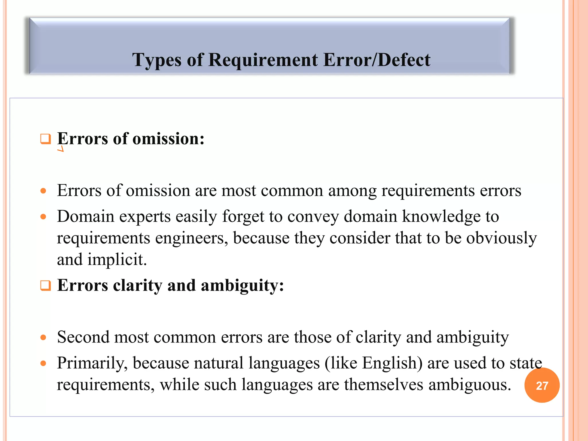 Types of Requirement Error/Defect
 Errors of omission:
 Errors of omission are most common among requirements errors
 Domain experts easily forget to convey domain knowledge to
requirements engineers, because they consider that to be obviously
and implicit.
 Errors clarity and ambiguity:
 Second most common errors are those of clarity and ambiguity
 Primarily, because natural languages (like English) are used to state
requirements, while such languages are themselves ambiguous. 27
 