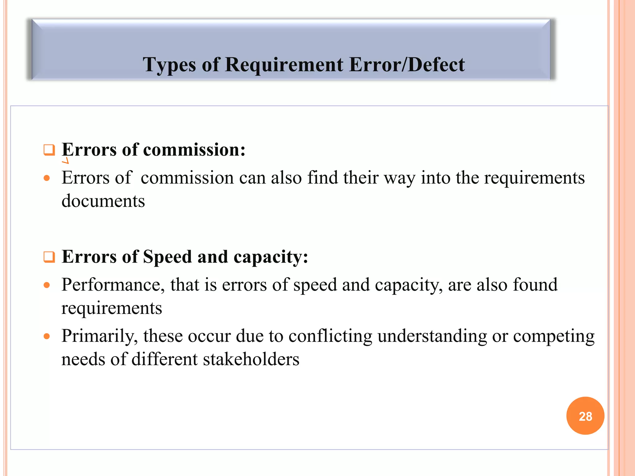Types of Requirement Error/Defect
 Errors of commission:
 Errors of commission can also find their way into the requirements
documents
 Errors of Speed and capacity:
 Performance, that is errors of speed and capacity, are also found
requirements
 Primarily, these occur due to conflicting understanding or competing
needs of different stakeholders
28
 