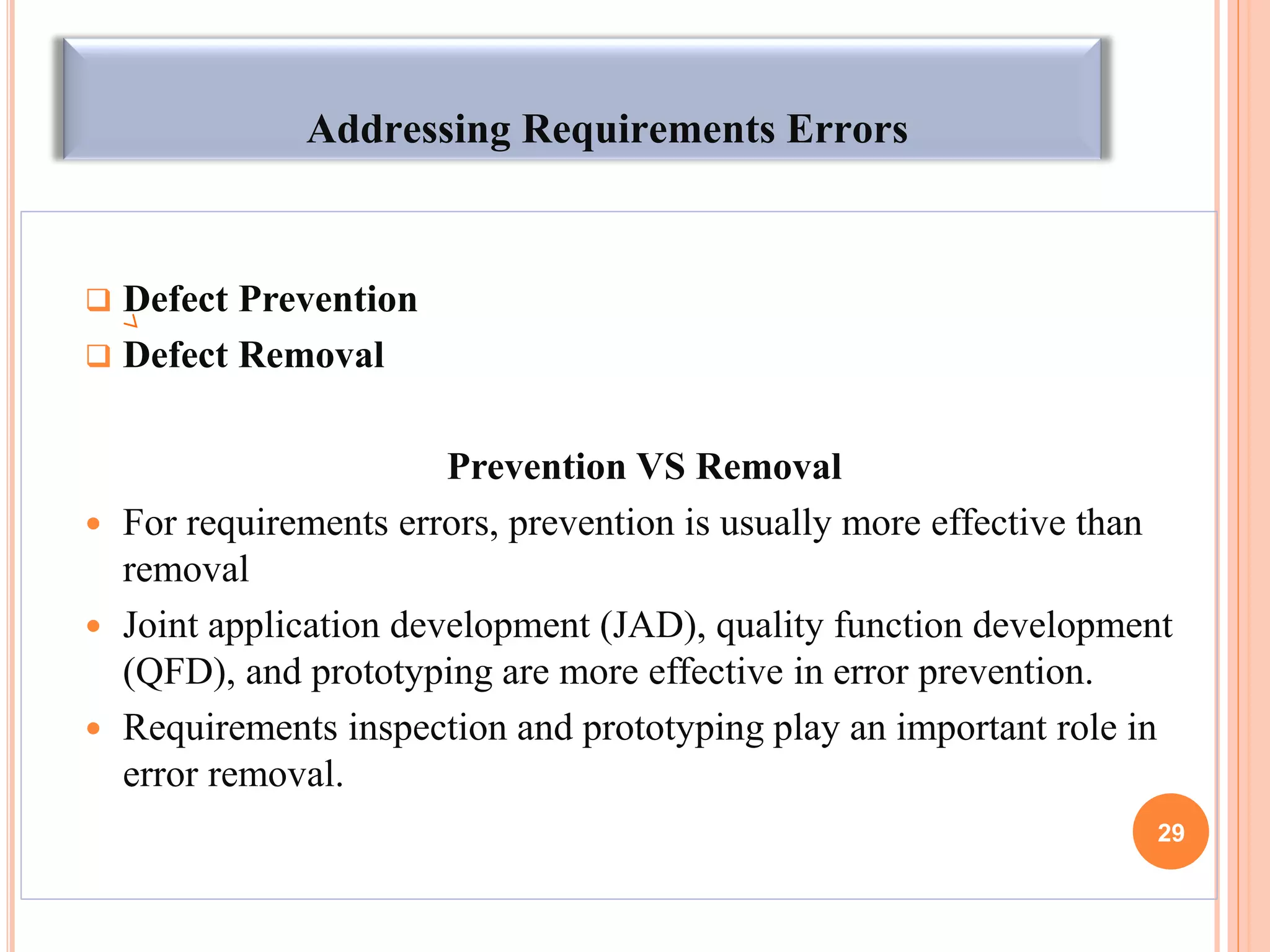 Addressing Requirements Errors
 Defect Prevention
 Defect Removal
Prevention VS Removal
 For requirements errors, prevention is usually more effective than
removal
 Joint application development (JAD), quality function development
(QFD), and prototyping are more effective in error prevention.
 Requirements inspection and prototyping play an important role in
error removal.
29
 
