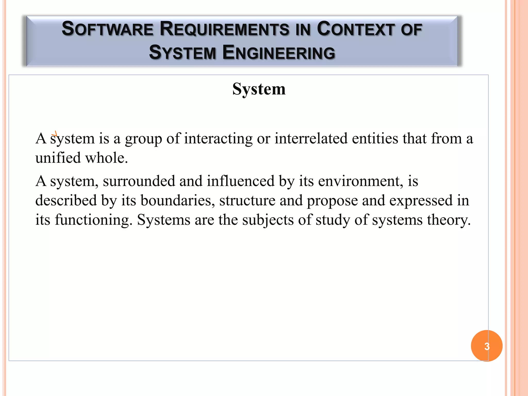 SOFTWARE REQUIREMENTS IN CONTEXT OF
SYSTEM ENGINEERING
System
A system is a group of interacting or interrelated entities that from a
unified whole.
A system, surrounded and influenced by its environment, is
described by its boundaries, structure and propose and expressed in
its functioning. Systems are the subjects of study of systems theory.
3
 