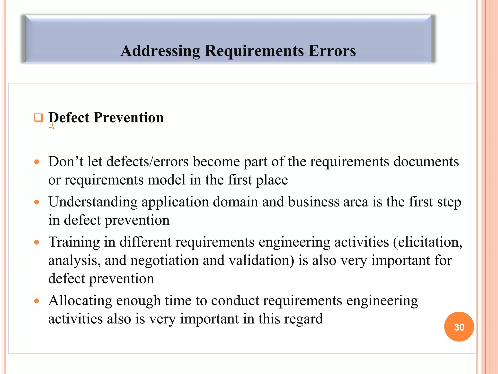 Addressing Requirements Errors
 Defect Prevention
 Don’t let defects/errors become part of the requirements documents
or requirements model in the first place
 Understanding application domain and business area is the first step
in defect prevention
 Training in different requirements engineering activities (elicitation,
analysis, and negotiation and validation) is also very important for
defect prevention
 Allocating enough time to conduct requirements engineering
activities also is very important in this regard 30
 