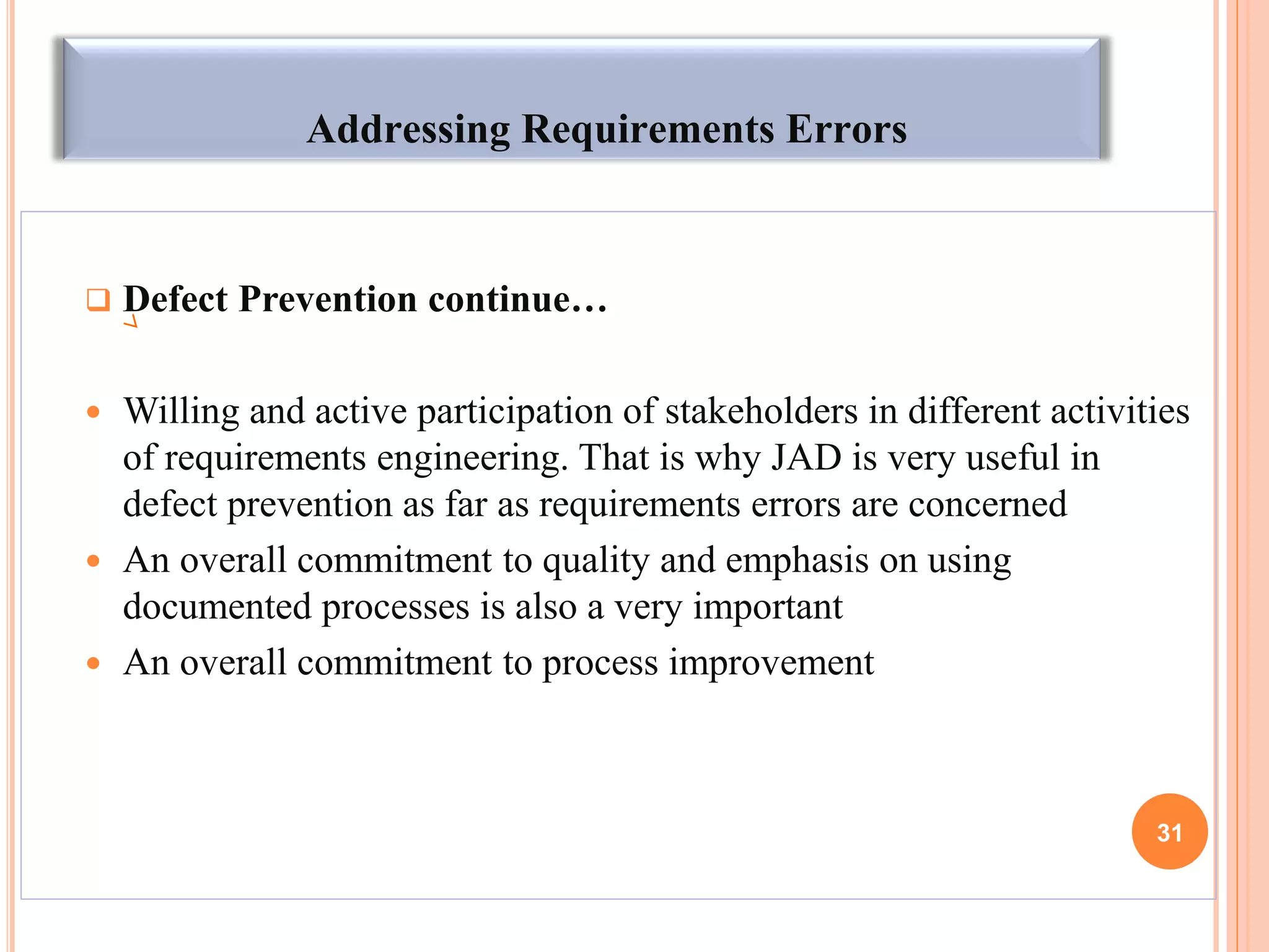 Addressing Requirements Errors
 Defect Prevention continue…
 Willing and active participation of stakeholders in different activities
of requirements engineering. That is why JAD is very useful in
defect prevention as far as requirements errors are concerned
 An overall commitment to quality and emphasis on using
documented processes is also a very important
 An overall commitment to process improvement
31
 