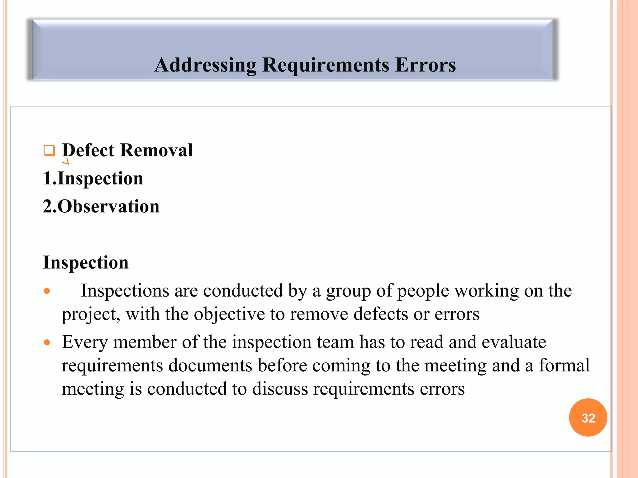 Addressing Requirements Errors
 Defect Removal
1.Inspection
2.Observation
Inspection
 Inspections are conducted by a group of people working on the
project, with the objective to remove defects or errors
 Every member of the inspection team has to read and evaluate
requirements documents before coming to the meeting and a formal
meeting is conducted to discuss requirements errors
32
 