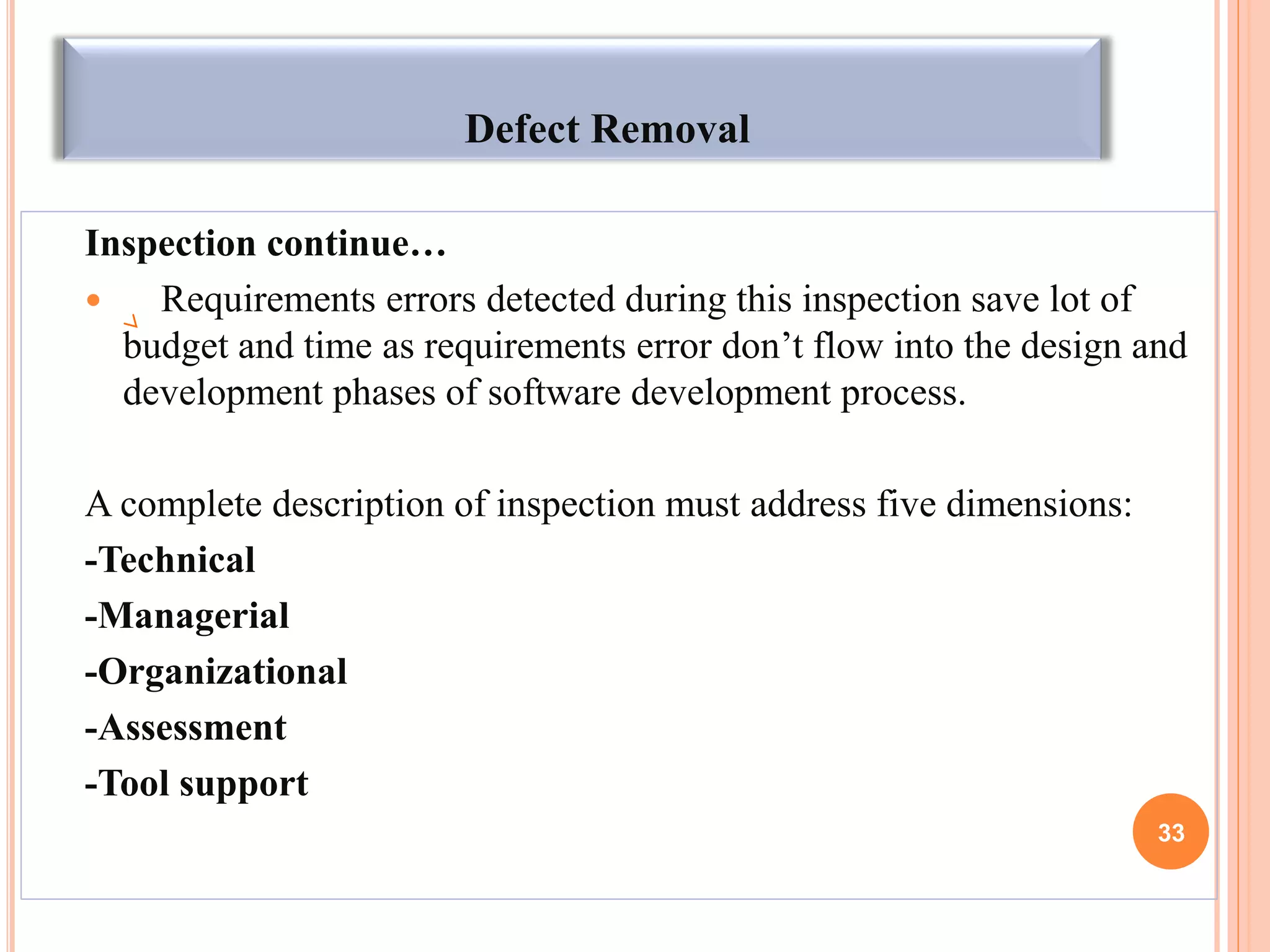 Defect Removal
Inspection continue…
 Requirements errors detected during this inspection save lot of
budget and time as requirements error don’t flow into the design and
development phases of software development process.
A complete description of inspection must address five dimensions:
-Technical
-Managerial
-Organizational
-Assessment
-Tool support
33
 