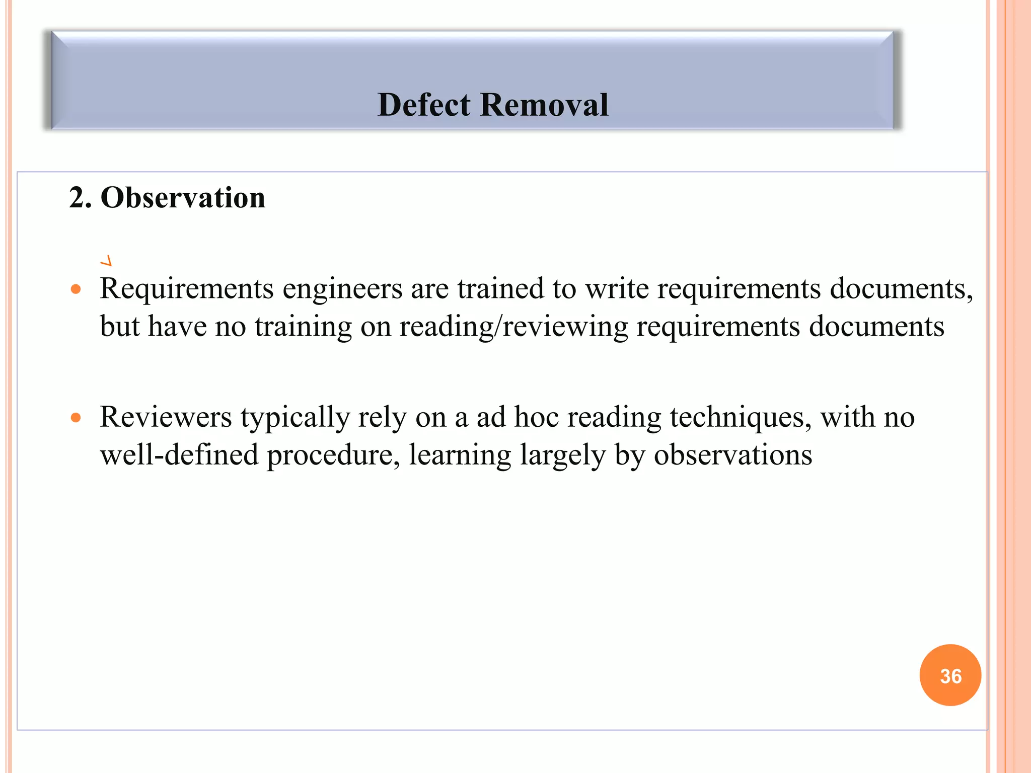 Defect Removal
2. Observation
 Requirements engineers are trained to write requirements documents,
but have no training on reading/reviewing requirements documents
 Reviewers typically rely on a ad hoc reading techniques, with no
well-defined procedure, learning largely by observations
36
 