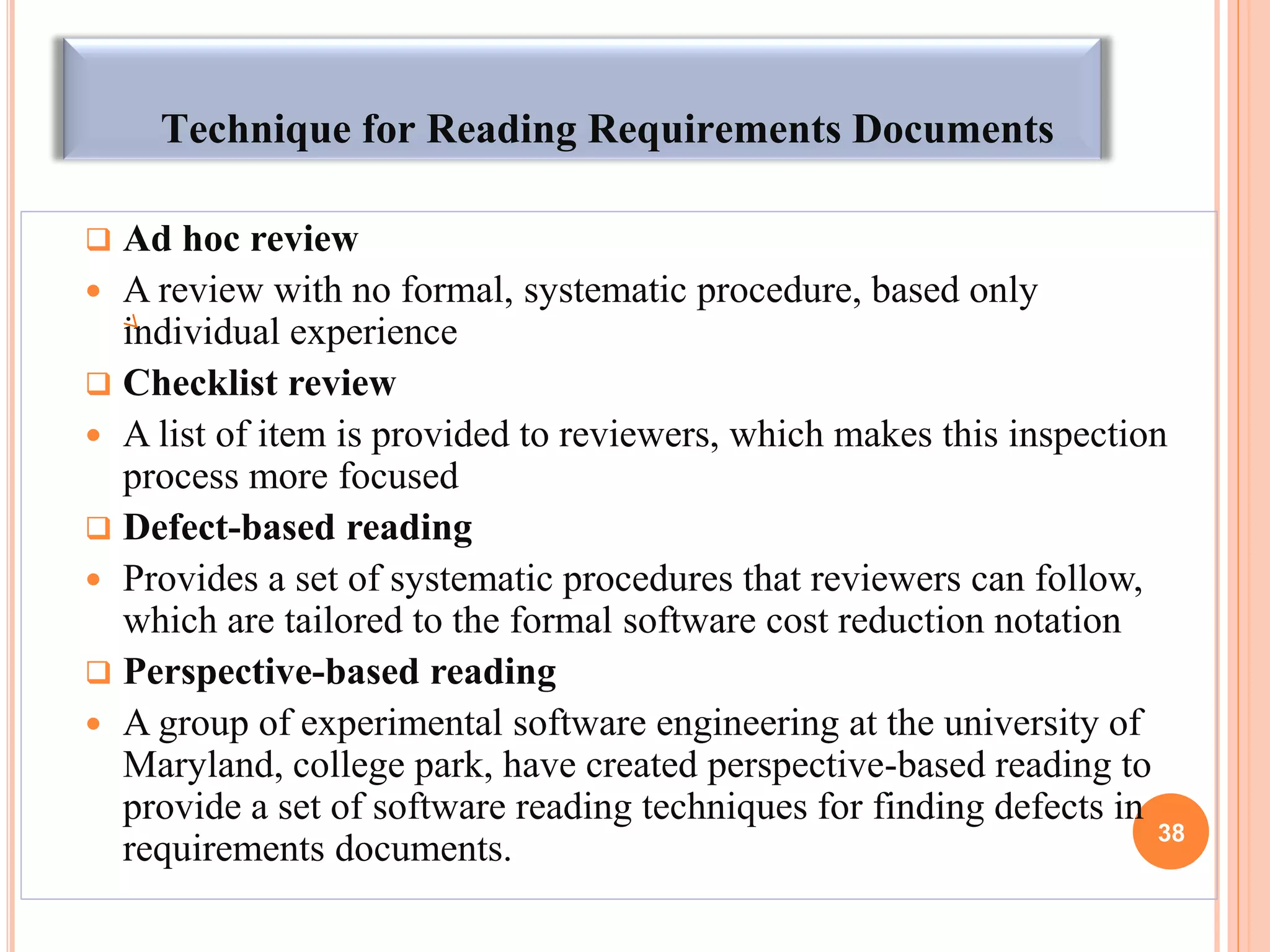 Technique for Reading Requirements Documents
 Ad hoc review
 A review with no formal, systematic procedure, based only
individual experience
 Checklist review
 A list of item is provided to reviewers, which makes this inspection
process more focused
 Defect-based reading
 Provides a set of systematic procedures that reviewers can follow,
which are tailored to the formal software cost reduction notation
 Perspective-based reading
 A group of experimental software engineering at the university of
Maryland, college park, have created perspective-based reading to
provide a set of software reading techniques for finding defects in
requirements documents. 38
 