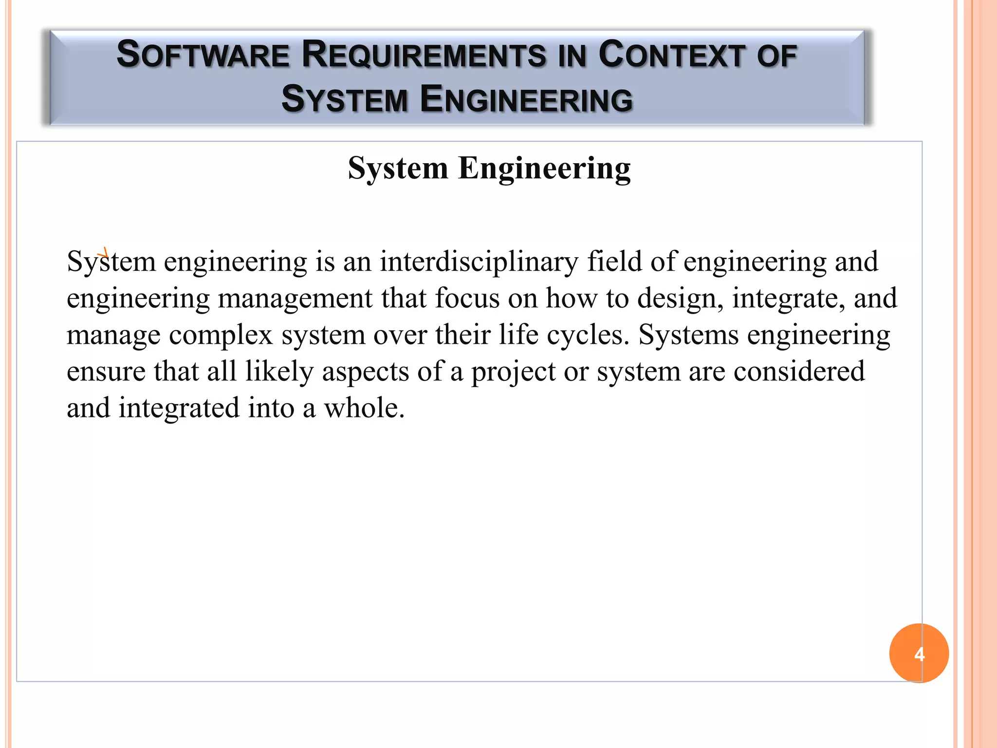 SOFTWARE REQUIREMENTS IN CONTEXT OF
SYSTEM ENGINEERING
System Engineering
System engineering is an interdisciplinary field of engineering and
engineering management that focus on how to design, integrate, and
manage complex system over their life cycles. Systems engineering
ensure that all likely aspects of a project or system are considered
and integrated into a whole.
4
 