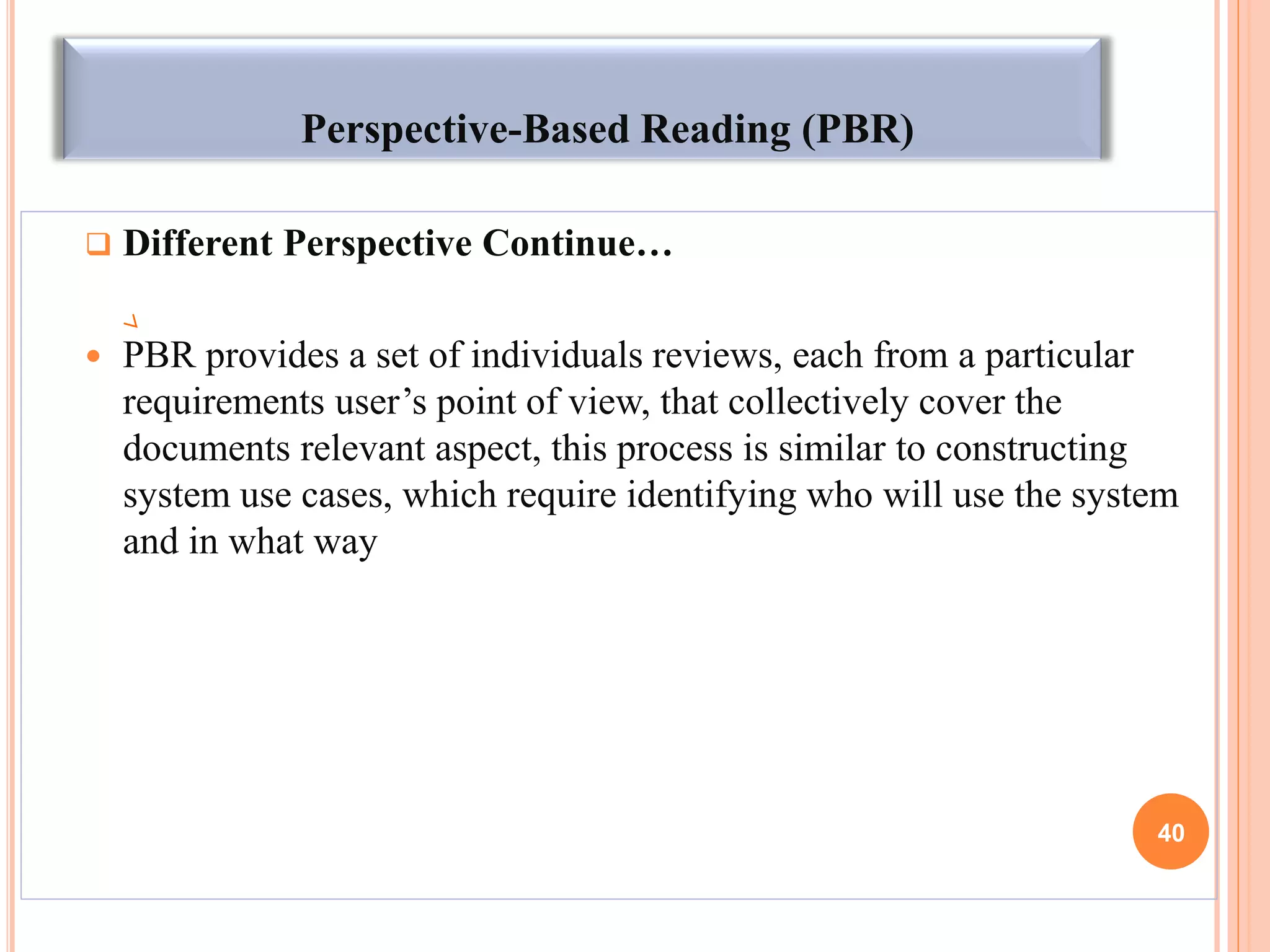 Perspective-Based Reading (PBR)
 Different Perspective Continue…
 PBR provides a set of individuals reviews, each from a particular
requirements user’s point of view, that collectively cover the
documents relevant aspect, this process is similar to constructing
system use cases, which require identifying who will use the system
and in what way
40
 