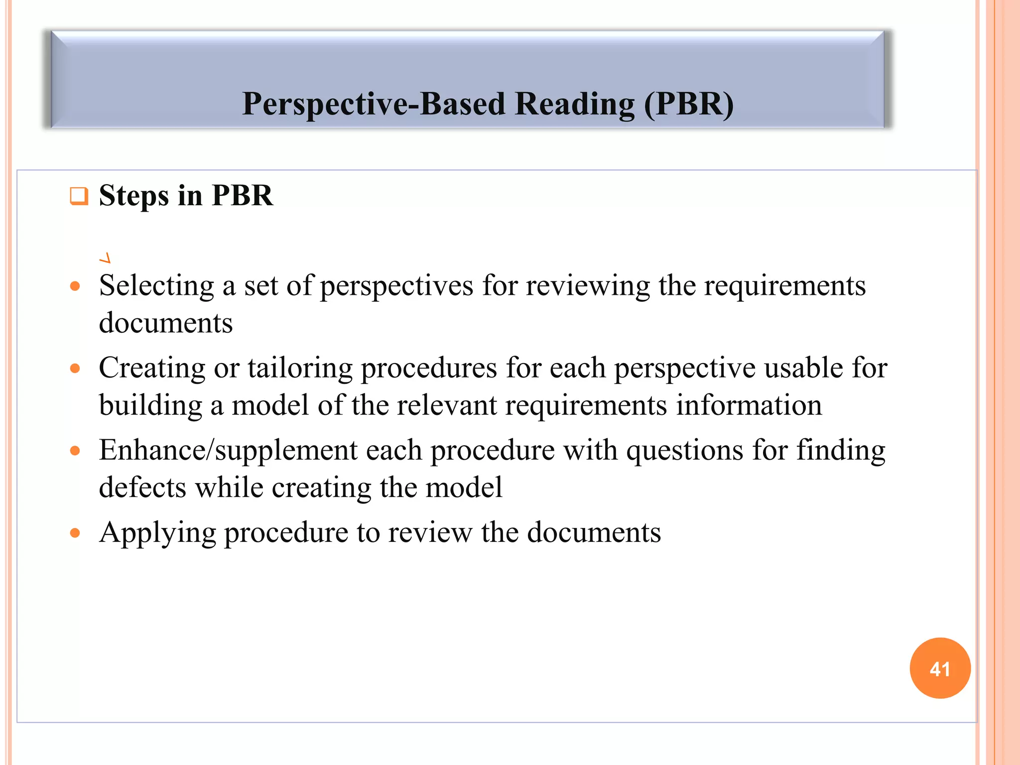 Perspective-Based Reading (PBR)
 Steps in PBR
 Selecting a set of perspectives for reviewing the requirements
documents
 Creating or tailoring procedures for each perspective usable for
building a model of the relevant requirements information
 Enhance/supplement each procedure with questions for finding
defects while creating the model
 Applying procedure to review the documents
41
 