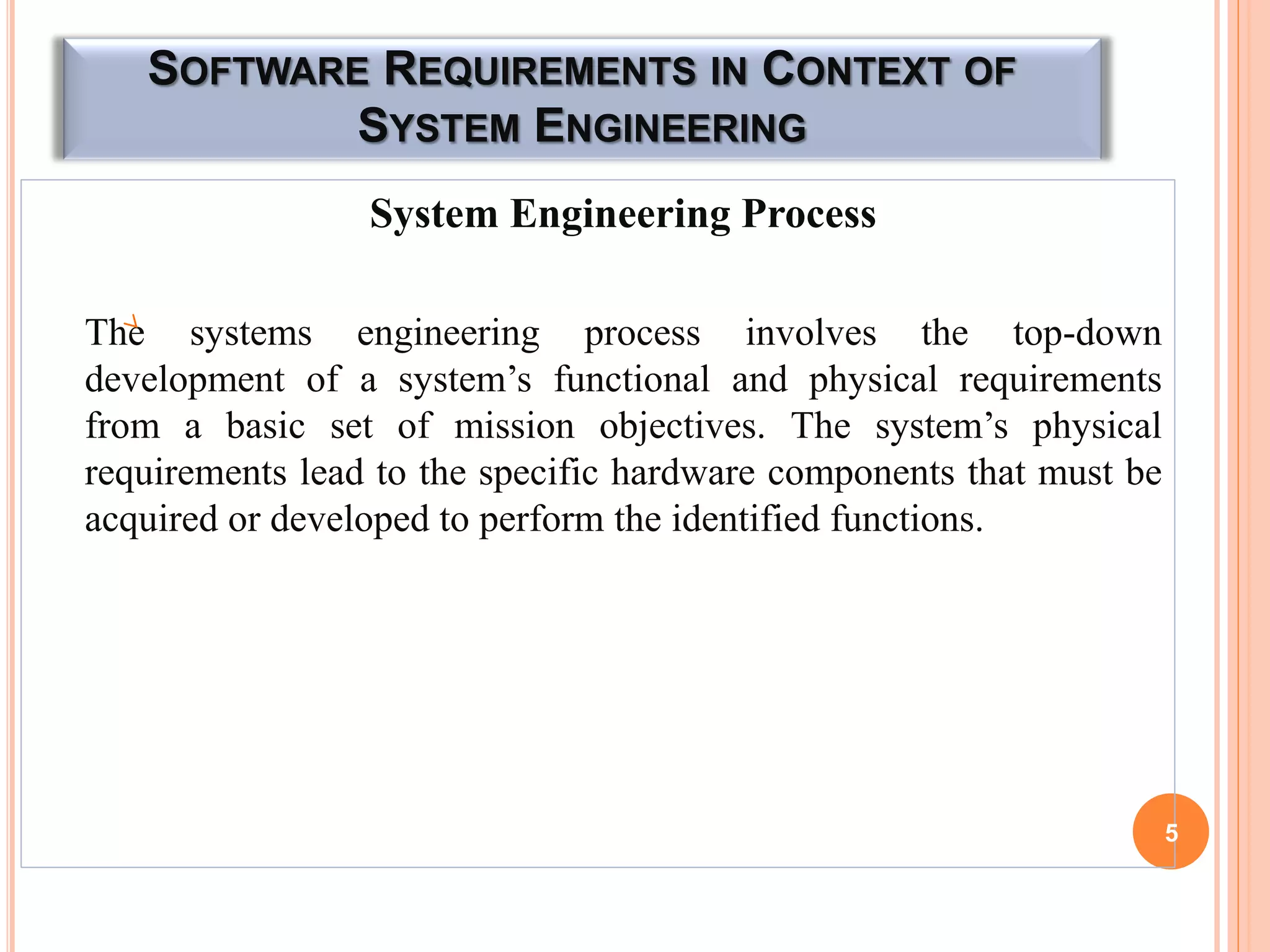 SOFTWARE REQUIREMENTS IN CONTEXT OF
SYSTEM ENGINEERING
System Engineering Process
The systems engineering process involves the top-down
development of a system’s functional and physical requirements
from a basic set of mission objectives. The system’s physical
requirements lead to the specific hardware components that must be
acquired or developed to perform the identified functions.
5
 
