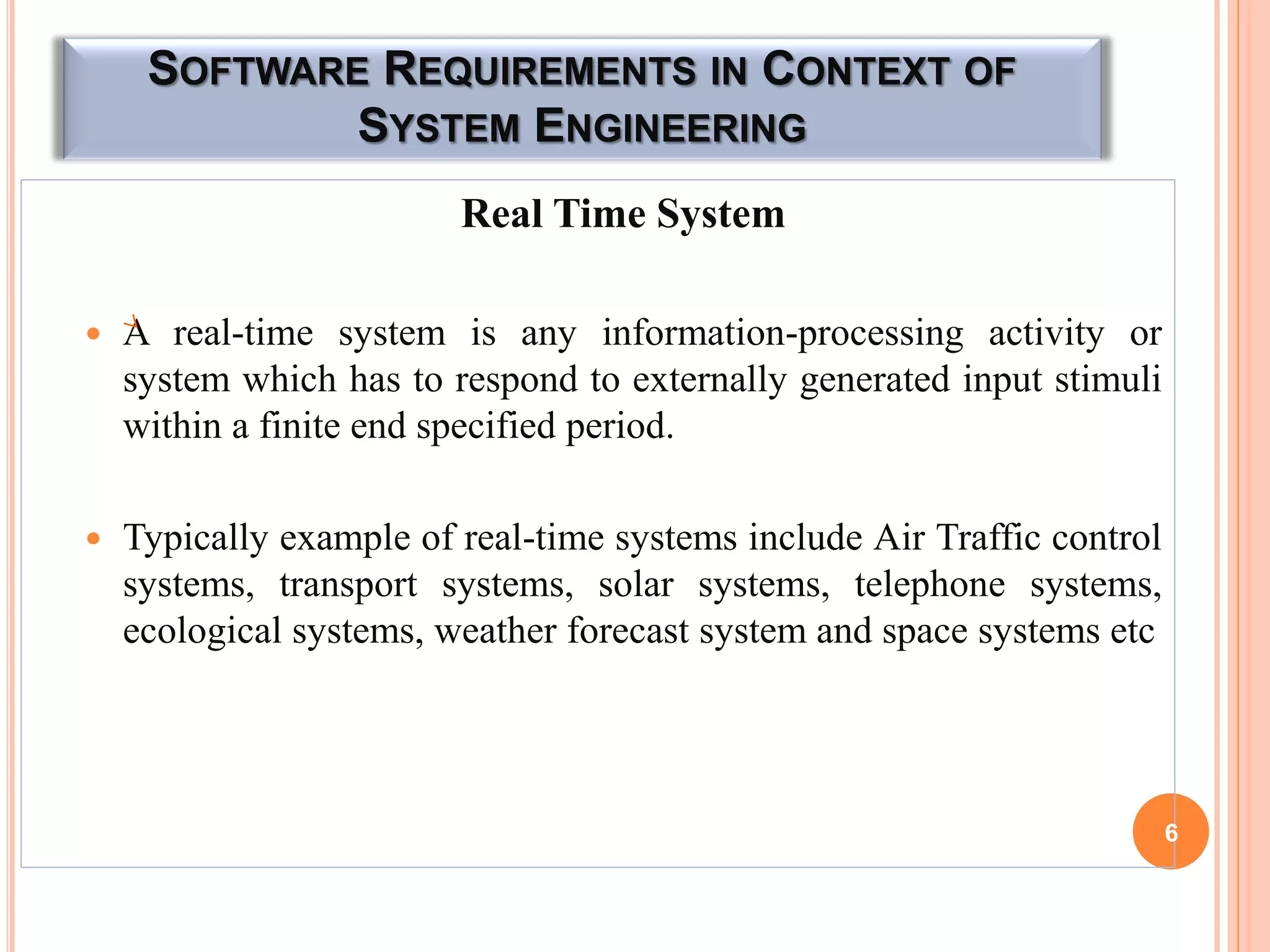 SOFTWARE REQUIREMENTS IN CONTEXT OF
SYSTEM ENGINEERING
Real Time System
 A real-time system is any information-processing activity or
system which has to respond to externally generated input stimuli
within a finite end specified period.
 Typically example of real-time systems include Air Traffic control
systems, transport systems, solar systems, telephone systems,
ecological systems, weather forecast system and space systems etc
6
 