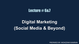 Lecture # 6&7
Digital Marketing
(Social Media & Beyond)
PREPARED BY: MOAZZAM KAMRAN
 