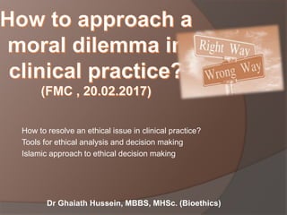 Dr Ghaiath Hussein, MBBS, MHSc. (Bioethics)
How to resolve an ethical issue in clinical practice?
Tools for ethical analysis and decision making
Islamic approach to ethical decision making
 
