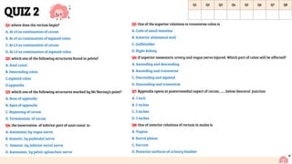 QUIZ 2
Q1: where does the rectum begin?
A. At s3 as continuation of cecum
B. At s3 as continuation of sigmoid colon
C. At L3 as continuation of cecum
D. At L3 as continuation of sigmoid colon
Q2: which one of the following structures found in pelvis?
A. Anal canal
B. Descending colon
C.sigmoid colon
D.appendix
Q3: which one of the following structures marked by Mc’Burney’s point?
A. Base of appendix
B. Apex of appendix
C. Beginning of cecum
D. Termination of cecum
Q4: the innervation of inferior part of anal canal is :
A. Autonomic,by vagus nerve
B. Somatic, by pudendal nerve
C. Somatic ,by inferior rectal nerve
D. Autonomic, by pelvic splanchnic nerve
Q5: One of the superior relations to transverse colon is
A. Coils of small intestine
B. Anterior abdominal wall
C. Gallbladder
D. Right kidney
Q6: if superior mesenteric artery and vagus nerve injured. Which part of colon will be affected?
A. Ascending and descending
B. Ascending and transverse
C. Descending and sigmoid
D. Descending and transverse
Q7: Appendix opens at posteromedial aspect of cecum, ……below ileocecal junction
A. 1 inch
B. 5 inches
C. 3 inches
D. 2 inches
Q8: One of anterior relations of rectum in males is
A. Vagina
B. Sacral plexus
C. Sacrum
D. Posterior surfaces of urinary bladder
11
Q1 Q2 Q3 Q4 Q5 Q6 Q7 Q8
B C A C C B A D
 