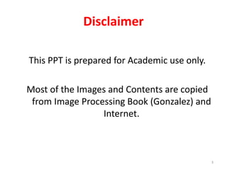 Disclaimer
This PPT is prepared for Academic use only.
Most of the Images and Contents are copied
from Image Processing Book (Gonzalez) and
Internet.
3
 