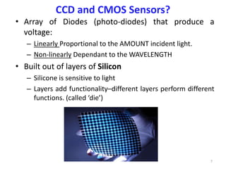 CCD and CMOS Sensors?
• Array of Diodes (photo-diodes) that produce a
voltage:
– Linearly Proportional to the AMOUNT incident light.
– Non-linearly Dependant to the WAVELENGTH
• Built out of layers of Silicon
– Silicone is sensitive to light
– Layers add functionality–different layers perform different
functions. (called ‘die’)
7
 
