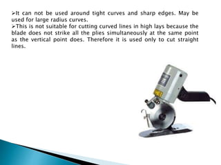 It can not be used around tight curves and sharp edges. May be
used for large radius curves.
This is not suitable for cutting curved lines in high lays because the
blade does not strike all the plies simultaneously at the same point
as the vertical point does. Therefore it is used only to cut straight
lines.
 