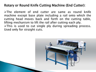 Rotary or Round Knife Cutting Machine (End Cutter):
The element of end cutter are same as round knife
machine except base plate including a rail onto which the
cutting head moves back and forth on the cutting table,
lifting mechanism to lift the rail after cutting each ply.
This is used to cut single ply during spreading process.
Used only for straight cuts.
 