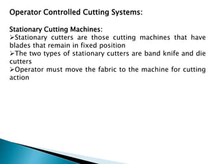 Operator Controlled Cutting Systems:
Stationary Cutting Machines:
Stationary cutters are those cutting machines that have
blades that remain in fixed position
The two types of stationary cutters are band knife and die
cutters
Operator must move the fabric to the machine for cutting
action
 