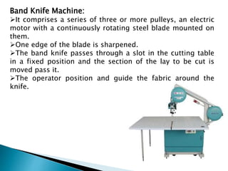 Band Knife Machine:
It comprises a series of three or more pulleys, an electric
motor with a continuously rotating steel blade mounted on
them.
One edge of the blade is sharpened.
The band knife passes through a slot in the cutting table
in a fixed position and the section of the lay to be cut is
moved pass it.
The operator position and guide the fabric around the
knife.
 