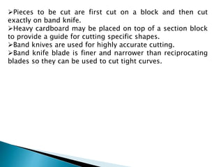 Pieces to be cut are first cut on a block and then cut
exactly on band knife.
Heavy cardboard may be placed on top of a section block
to provide a guide for cutting specific shapes.
Band knives are used for highly accurate cutting.
Band knife blade is finer and narrower than reciprocating
blades so they can be used to cut tight curves.
 