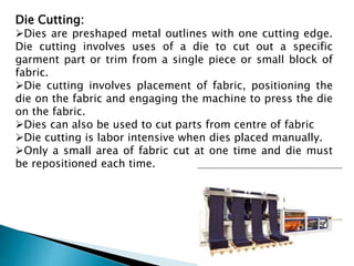 Die Cutting:
Dies are preshaped metal outlines with one cutting edge.
Die cutting involves uses of a die to cut out a specific
garment part or trim from a single piece or small block of
fabric.
Die cutting involves placement of fabric, positioning the
die on the fabric and engaging the machine to press the die
on the fabric.
Dies can also be used to cut parts from centre of fabric
Die cutting is labor intensive when dies placed manually.
Only a small area of fabric cut at one time and die must
be repositioned each time.
 