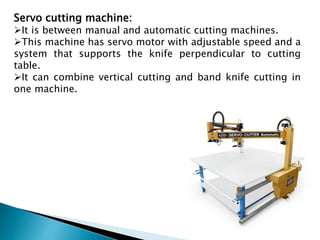 Servo cutting machine:
It is between manual and automatic cutting machines.
This machine has servo motor with adjustable speed and a
system that supports the knife perpendicular to cutting
table.
It can combine vertical cutting and band knife cutting in
one machine.
 