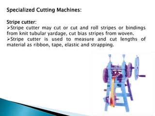 Specialized Cutting Machines:
Stripe cutter:
Stripe cutter may cut or cut and roll stripes or bindings
from knit tubular yardage, cut bias stripes from woven.
Stripe cutter is used to measure and cut lengths of
material as ribbon, tape, elastic and strapping.
 