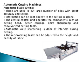Automatic Cutting Machines:
Automatic blade cutting:
These are used to cut large number of plies with great
accuracy and speed.
Information can be sent directly to the cutting machine.
The central control unit operates the components such as
cutting head, cutter carriage, knife sharpening and
conveyorized cutting table.
Automatic knife sharpening is done at intervals during
cutting.
The reciprocating blade can be adjusted to the height and
density of fabric
 