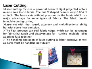 Laser Cutting:
Laser cutting focuses a powerful beam of light projected onto a
minute area to cut fabric. The fine V shaped beam is only 0.004 of
an inch. The beam cuts without pressure on the fabric which is a
major advantage for some types of fabrics. The fabric remain
immobile during cutting.
Laser cut with high speed, accuracy and multidirectional ability
but with some heat emission.
The heat produce can seal fabric edges which can be advantage
for fabric that ravels and disadvantage for cutting multiple plies
as edges fuse together.
The handling operation of laser cutting is labor intensive as well
as parts must be handled individually.
 