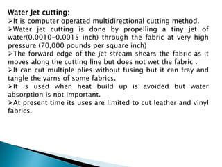 Water Jet cutting:
It is computer operated multidirectional cutting method.
Water jet cutting is done by propelling a tiny jet of
water(0.0010-0.0015 inch) through the fabric at very high
pressure (70,000 pounds per square inch)
The forward edge of the jet stream shears the fabric as it
moves along the cutting line but does not wet the fabric .
It can cut multiple plies without fusing but it can fray and
tangle the yarns of some fabrics.
It is used when heat build up is avoided but water
absorption is not important.
At present time its uses are limited to cut leather and vinyl
fabrics.
 