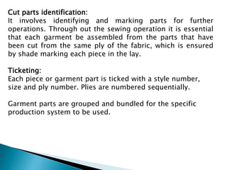 Cut parts identification:
It involves identifying and marking parts for further
operations. Through out the sewing operation it is essential
that each garment be assembled from the parts that have
been cut from the same ply of the fabric, which is ensured
by shade marking each piece in the lay.
Ticketing:
Each piece or garment part is ticked with a style number,
size and ply number. Plies are numbered sequentially.
Garment parts are grouped and bundled for the specific
production system to be used.
 