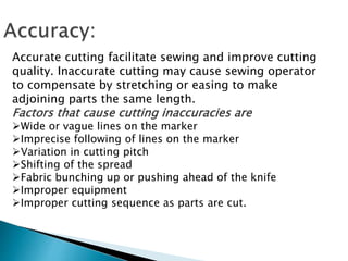 Accurate cutting facilitate sewing and improve cutting
quality. Inaccurate cutting may cause sewing operator
to compensate by stretching or easing to make
adjoining parts the same length.
Factors that cause cutting inaccuracies are
Wide or vague lines on the marker
Imprecise following of lines on the marker
Variation in cutting pitch
Shifting of the spread
Fabric bunching up or pushing ahead of the knife
Improper equipment
Improper cutting sequence as parts are cut.
 