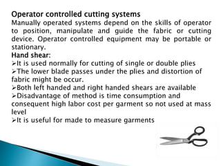 Operator controlled cutting systems
Manually operated systems depend on the skills of operator
to position, manipulate and guide the fabric or cutting
device. Operator controlled equipment may be portable or
stationary.
Hand shear:
It is used normally for cutting of single or double plies
The lower blade passes under the plies and distortion of
fabric might be occur.
Both left handed and right handed shears are available
Disadvantage of method is time consumption and
consequent high labor cost per garment so not used at mass
level
It is useful for made to measure garments
 