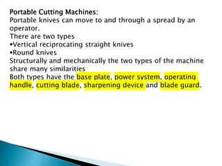 Portable Cutting Machines:
Portable knives can move to and through a spread by an
operator.
There are two types
Vertical reciprocating straight knives
Round knives
Structurally and mechanically the two types of the machine
share many similarities
Both types have the base plate, power system, operating
handle, cutting blade, sharpening device and blade guard.
 