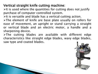 Vertical straight knife cutting machine:
It is used where the quantities for cutting does not justify
purchase of computer controlled system.
It is versatile and blade has a vertical cutting action.
The element of knife are base plate usually on rollers for
ease of movement, an upright or stand carrying a straight
or vertical blade and an electric motor, a handle and a
sharpening device.
The cutting blades are available with different edge
characteristics like straight edge blades, wavy edge blades,
saw type and coated blades.
 