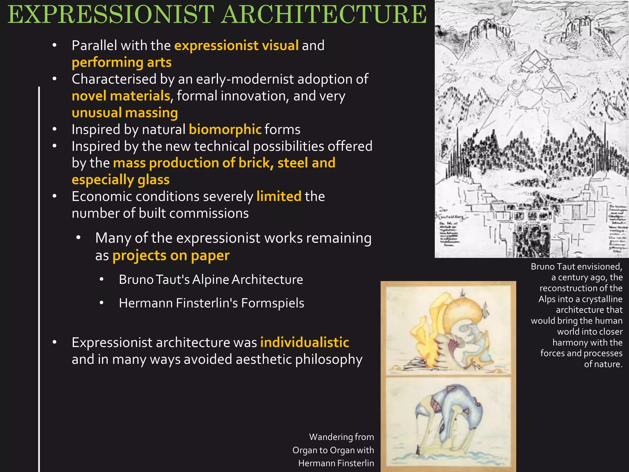 EXPRESSIONIST ARCHITECTURE
• Parallel with the expressionist visual and
performing arts
• Characterised by an early-modernist adoption of
novel materials, formal innovation, and very
unusual massing
• Inspired by natural biomorphic forms
• Inspired by the new technical possibilities offered
by the mass production of brick, steel and
especially glass
• Economic conditions severely limited the
number of built commissions
• Many of the expressionist works remaining
as projects on paper
• BrunoTaut'sAlpineArchitecture
• Hermann Finsterlin's Formspiels
• Expressionist architecture was individualistic
and in many ways avoided aesthetic philosophy
Bruno Taut envisioned,
a century ago, the
reconstruction of the
Alps into a crystalline
architecture that
would bring the human
world into closer
harmony with the
forces and processes
of nature.
Wandering from
Organ to Organ with
Hermann Finsterlin
 