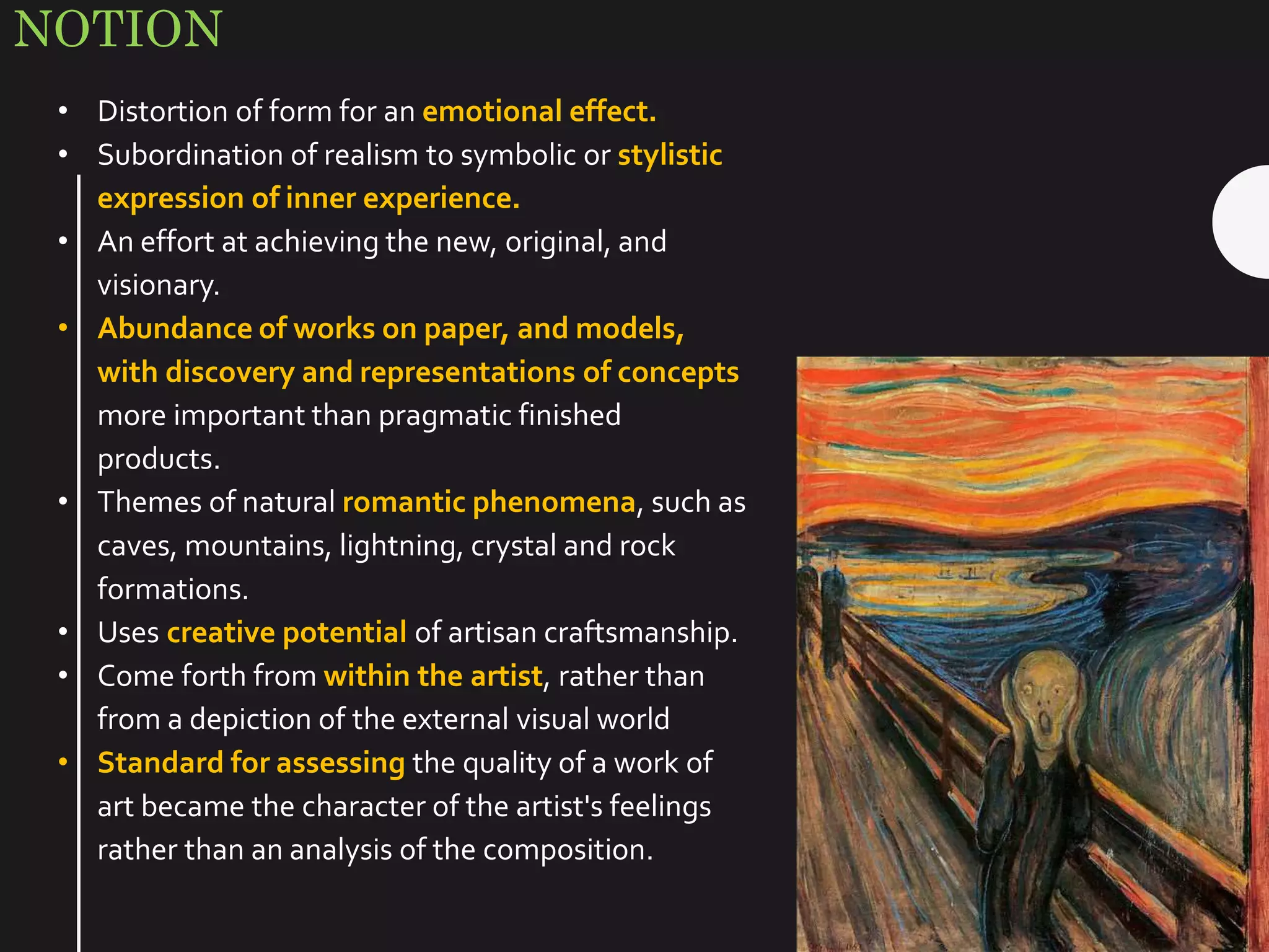 NOTION
• Distortion of form for an emotional effect.
• Subordination of realism to symbolic or stylistic
expression of inner experience.
• An effort at achieving the new, original, and
visionary.
• Abundance of works on paper, and models,
with discovery and representations of concepts
more important than pragmatic finished
products.
• Themes of natural romantic phenomena, such as
caves, mountains, lightning, crystal and rock
formations.
• Uses creative potential of artisan craftsmanship.
• Come forth from within the artist, rather than
from a depiction of the external visual world
• Standard for assessing the quality of a work of
art became the character of the artist's feelings
rather than an analysis of the composition.
 