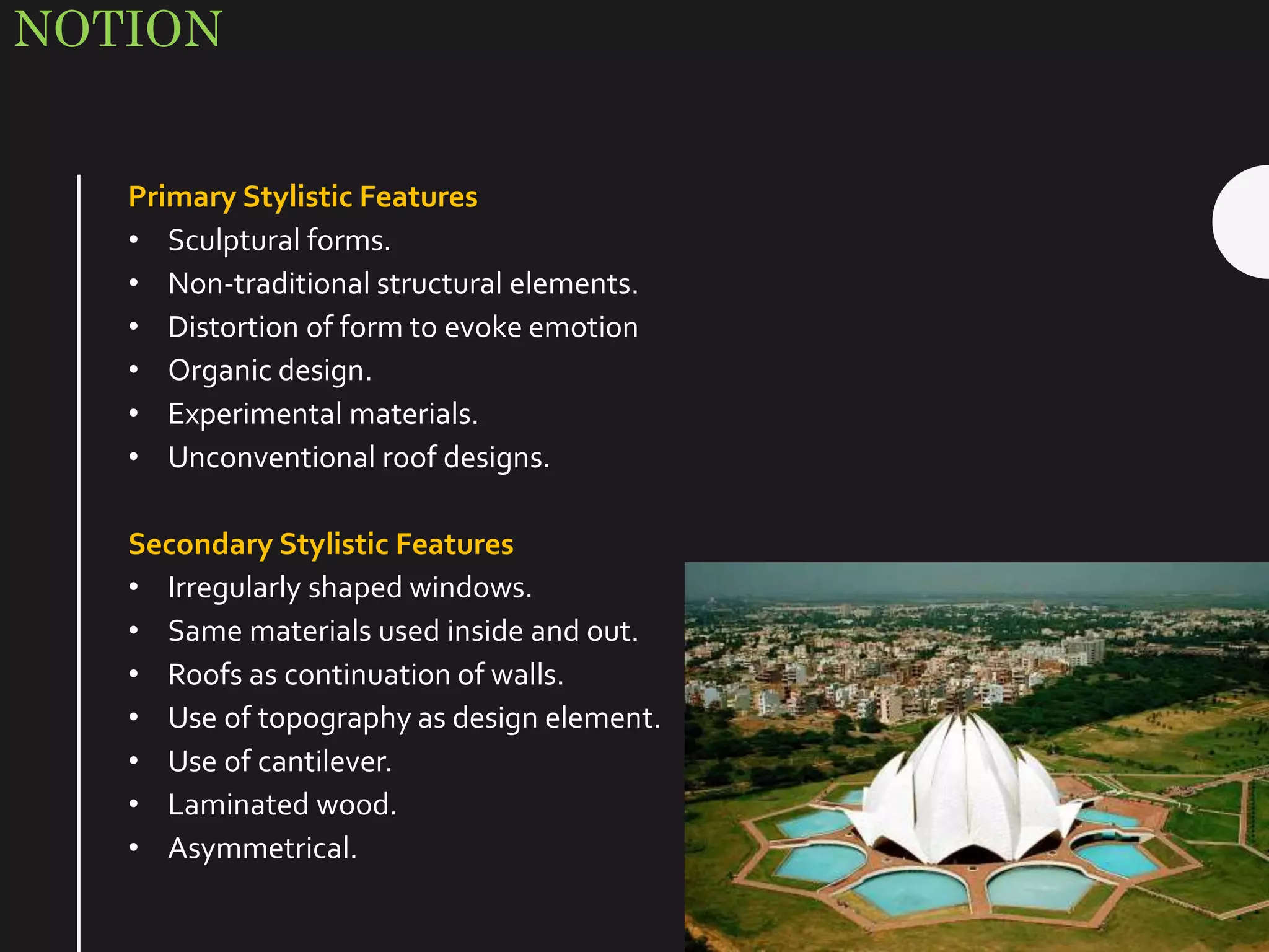 NOTION
Primary Stylistic Features
• Sculptural forms.
• Non-traditional structural elements.
• Distortion of form to evoke emotion
• Organic design.
• Experimental materials.
• Unconventional roof designs.
Secondary Stylistic Features
• Irregularly shaped windows.
• Same materials used inside and out.
• Roofs as continuation of walls.
• Use of topography as design element.
• Use of cantilever.
• Laminated wood.
• Asymmetrical.
 