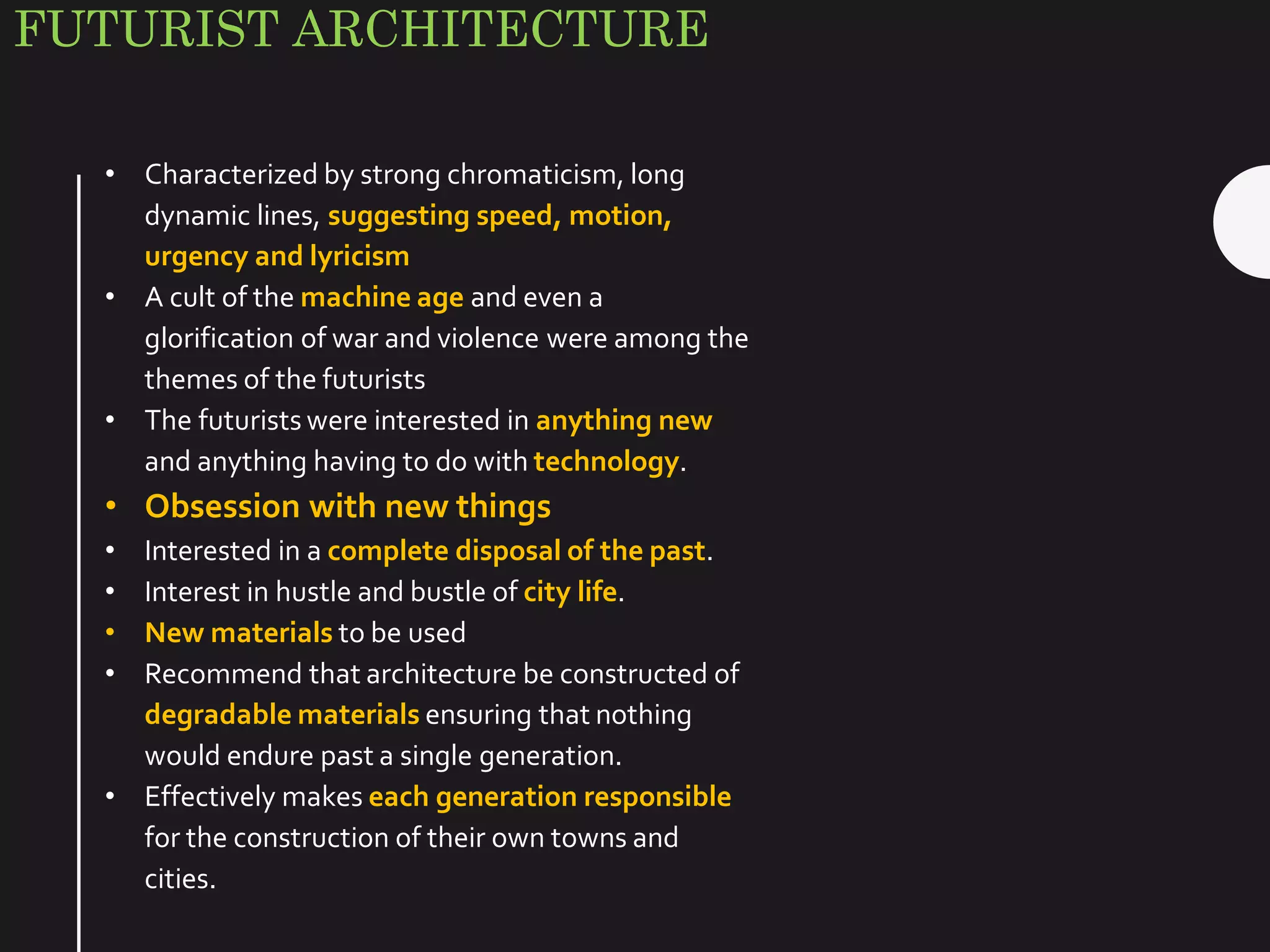 FUTURIST ARCHITECTURE
• Characterized by strong chromaticism, long
dynamic lines, suggesting speed, motion,
urgency and lyricism
• A cult of the machine age and even a
glorification of war and violence were among the
themes of the futurists
• The futurists were interested in anything new
and anything having to do with technology.
• Obsession with new things
• Interested in a complete disposal of the past.
• Interest in hustle and bustle of city life.
• New materials to be used
• Recommend that architecture be constructed of
degradable materials ensuring that nothing
would endure past a single generation.
• Effectively makes each generation responsible
for the construction of their own towns and
cities.
 